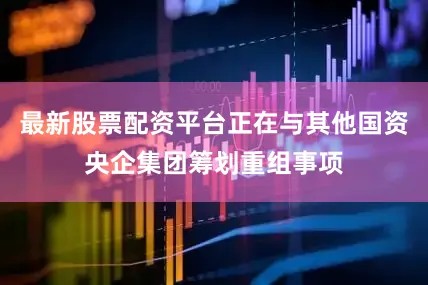 最新股票配资平台正在与其他国资央企集团筹划重组事项