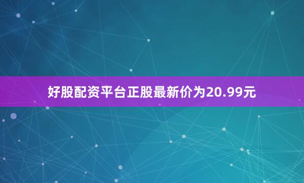 好股配资平台正股最新价为20.99元