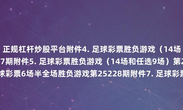 正规杠杆炒股平台 附件4. 足球彩票胜负游戏(14场和任选9场)第25177期 附件5. 足球彩票胜负游戏(14场和任选9场)第25178期 附件6. 足球彩票6场半全场胜负游戏第25228期 附件7. 足球彩票6场半全场胜负游戏第25229期 附件8. 足球彩票6场半全场胜负游戏第25230期 附件9. 足球彩票6场半全场胜负游戏第25231期 附件10. 足球彩票6场半全场胜负游